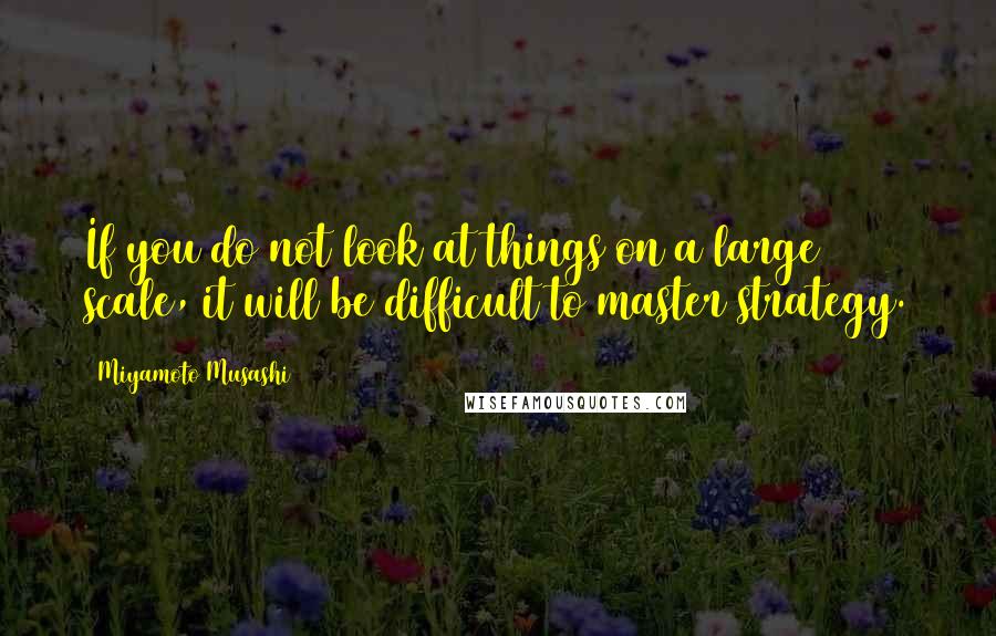 Miyamoto Musashi Quotes: If you do not look at things on a large scale, it will be difficult to master strategy.
