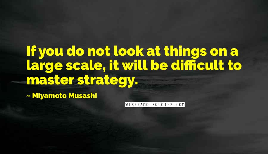 Miyamoto Musashi Quotes: If you do not look at things on a large scale, it will be difficult to master strategy.