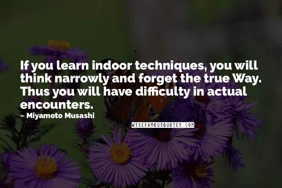 Miyamoto Musashi Quotes: If you learn indoor techniques, you will think narrowly and forget the true Way. Thus you will have difficulty in actual encounters.