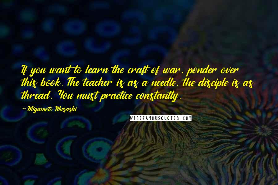 Miyamoto Musashi Quotes: If you want to learn the craft of war, ponder over this book. The teacher is as a needle, the disciple is as thread. You must practice constantly.