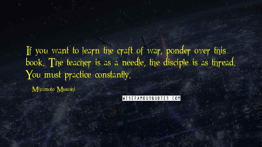 Miyamoto Musashi Quotes: If you want to learn the craft of war, ponder over this book. The teacher is as a needle, the disciple is as thread. You must practice constantly.