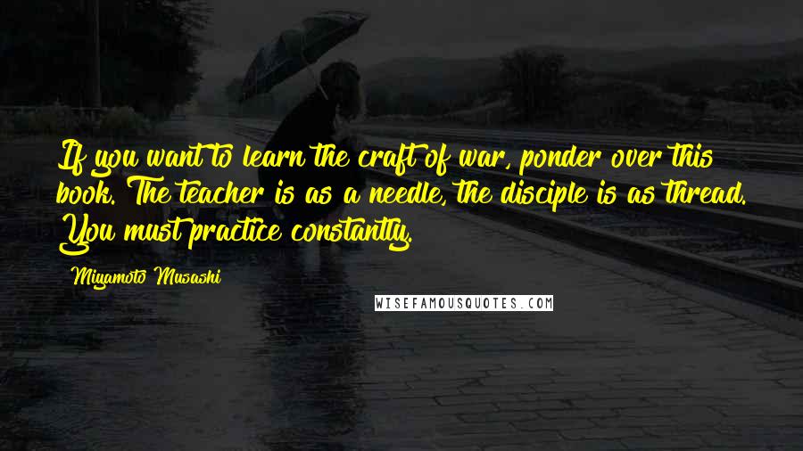 Miyamoto Musashi Quotes: If you want to learn the craft of war, ponder over this book. The teacher is as a needle, the disciple is as thread. You must practice constantly.