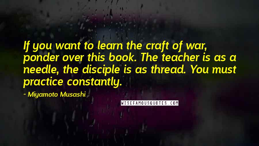 Miyamoto Musashi Quotes: If you want to learn the craft of war, ponder over this book. The teacher is as a needle, the disciple is as thread. You must practice constantly.