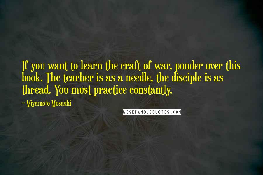 Miyamoto Musashi Quotes: If you want to learn the craft of war, ponder over this book. The teacher is as a needle, the disciple is as thread. You must practice constantly.