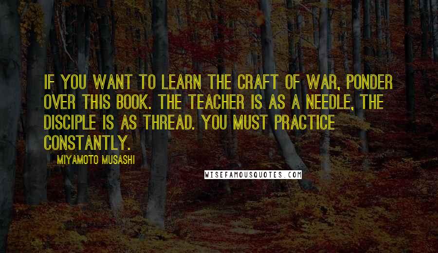Miyamoto Musashi Quotes: If you want to learn the craft of war, ponder over this book. The teacher is as a needle, the disciple is as thread. You must practice constantly.