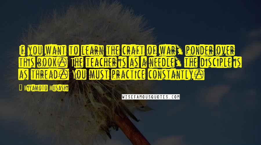Miyamoto Musashi Quotes: If you want to learn the craft of war, ponder over this book. The teacher is as a needle, the disciple is as thread. You must practice constantly.