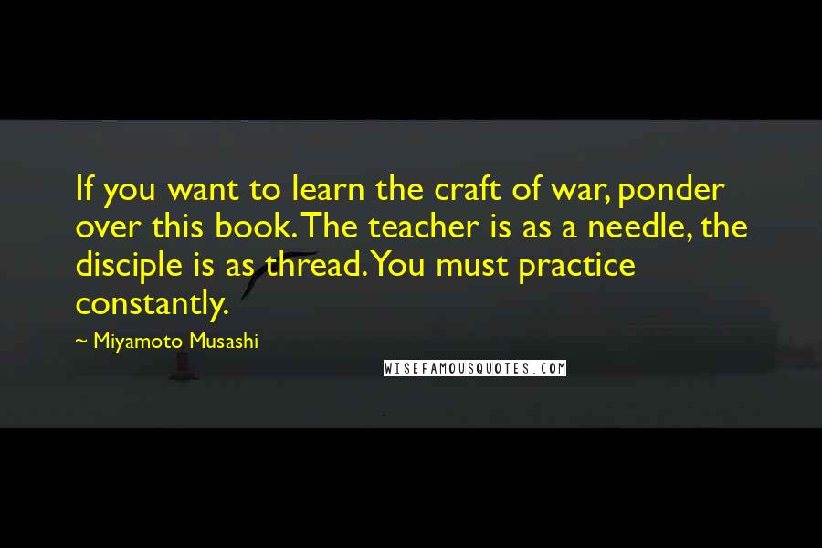 Miyamoto Musashi Quotes: If you want to learn the craft of war, ponder over this book. The teacher is as a needle, the disciple is as thread. You must practice constantly.