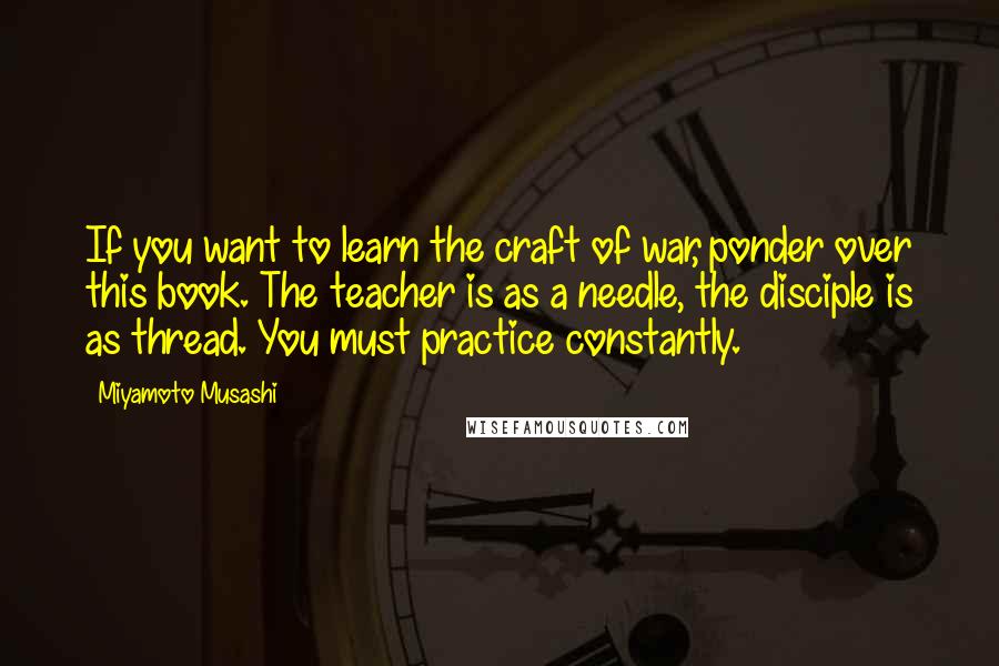 Miyamoto Musashi Quotes: If you want to learn the craft of war, ponder over this book. The teacher is as a needle, the disciple is as thread. You must practice constantly.