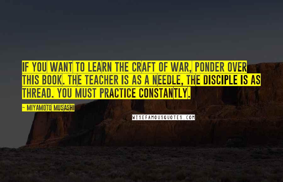 Miyamoto Musashi Quotes: If you want to learn the craft of war, ponder over this book. The teacher is as a needle, the disciple is as thread. You must practice constantly.