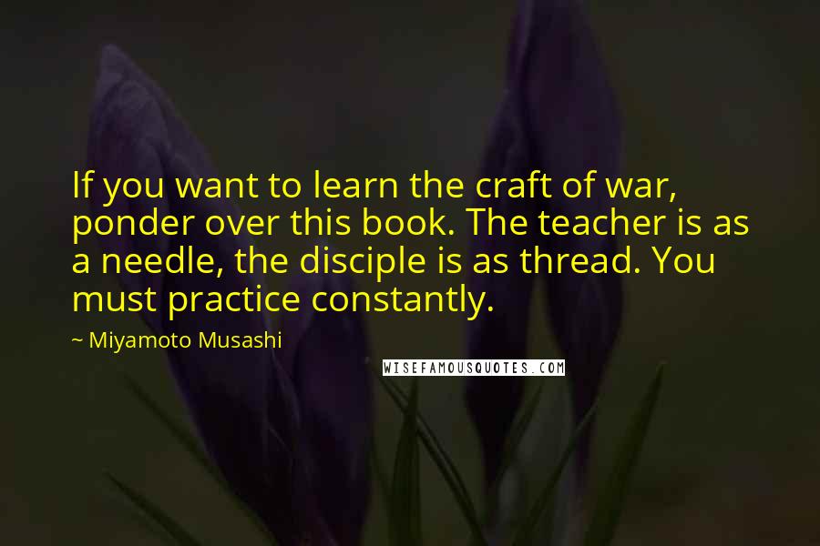 Miyamoto Musashi Quotes: If you want to learn the craft of war, ponder over this book. The teacher is as a needle, the disciple is as thread. You must practice constantly.