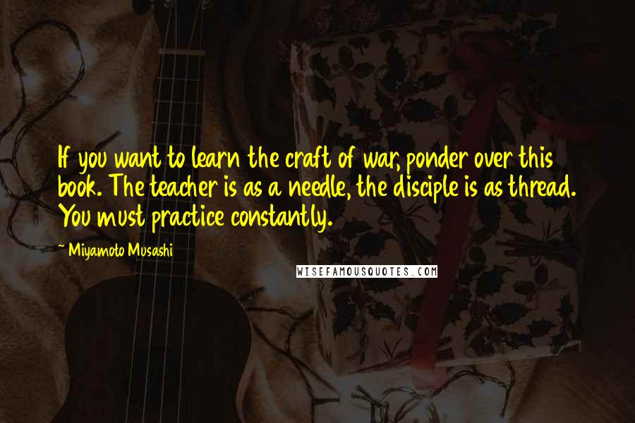 Miyamoto Musashi Quotes: If you want to learn the craft of war, ponder over this book. The teacher is as a needle, the disciple is as thread. You must practice constantly.