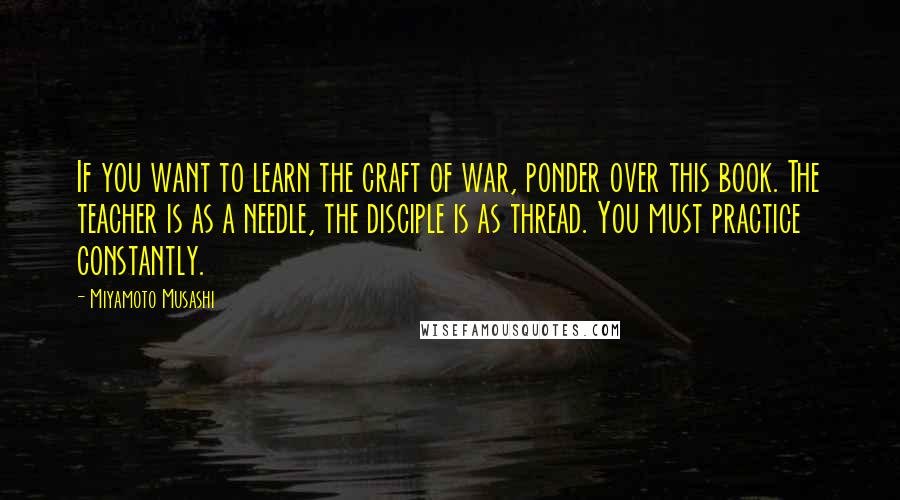 Miyamoto Musashi Quotes: If you want to learn the craft of war, ponder over this book. The teacher is as a needle, the disciple is as thread. You must practice constantly.