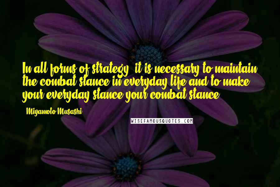 Miyamoto Musashi Quotes: In all forms of strategy, it is necessary to maintain the combat stance in everyday life and to make your everyday stance your combat stance.