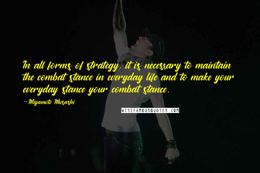 Miyamoto Musashi Quotes: In all forms of strategy, it is necessary to maintain the combat stance in everyday life and to make your everyday stance your combat stance.