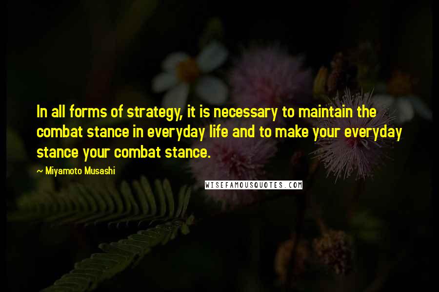 Miyamoto Musashi Quotes: In all forms of strategy, it is necessary to maintain the combat stance in everyday life and to make your everyday stance your combat stance.