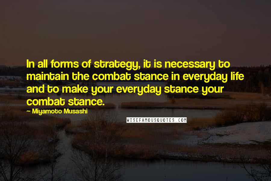 Miyamoto Musashi Quotes: In all forms of strategy, it is necessary to maintain the combat stance in everyday life and to make your everyday stance your combat stance.