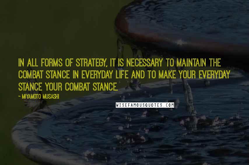 Miyamoto Musashi Quotes: In all forms of strategy, it is necessary to maintain the combat stance in everyday life and to make your everyday stance your combat stance.