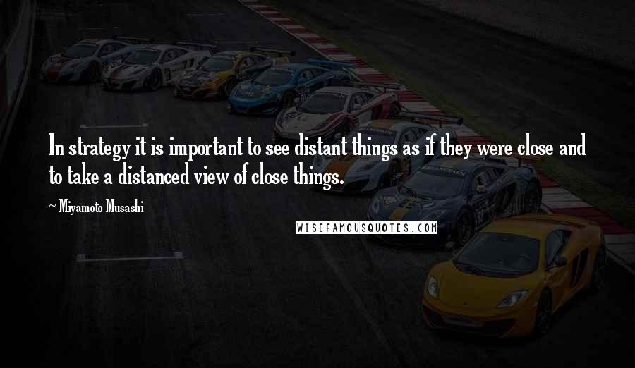 Miyamoto Musashi Quotes: In strategy it is important to see distant things as if they were close and to take a distanced view of close things.