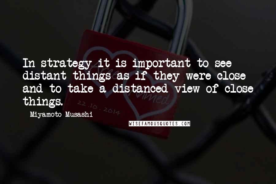 Miyamoto Musashi Quotes: In strategy it is important to see distant things as if they were close and to take a distanced view of close things.