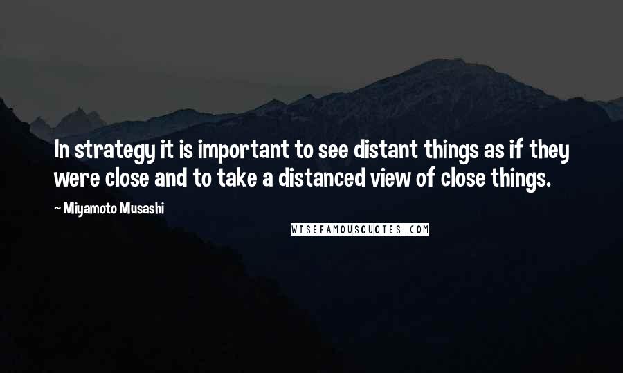 Miyamoto Musashi Quotes: In strategy it is important to see distant things as if they were close and to take a distanced view of close things.