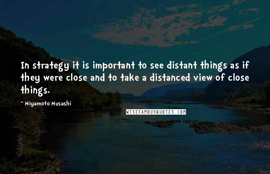Miyamoto Musashi Quotes: In strategy it is important to see distant things as if they were close and to take a distanced view of close things.