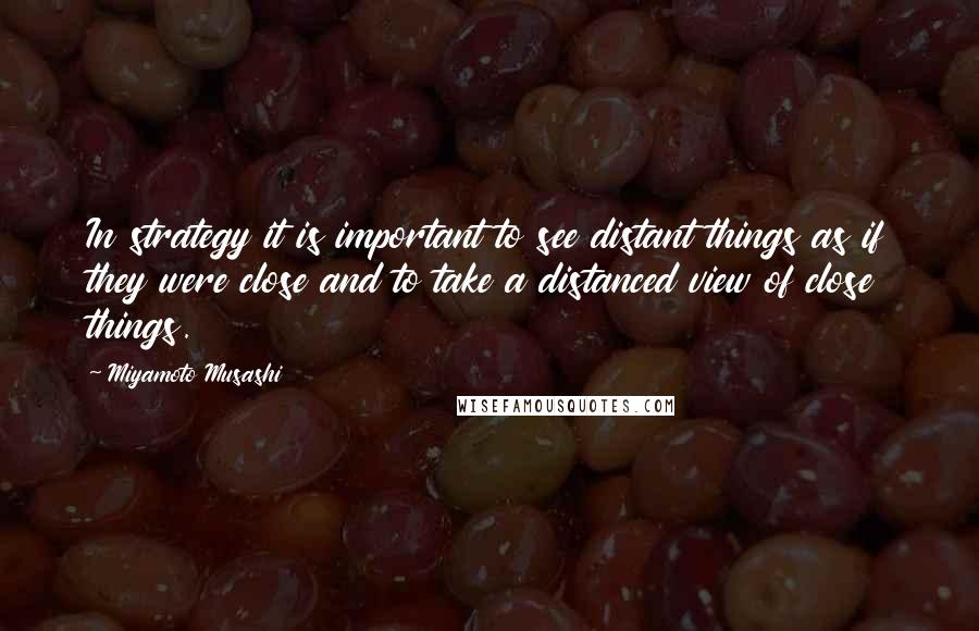 Miyamoto Musashi Quotes: In strategy it is important to see distant things as if they were close and to take a distanced view of close things.