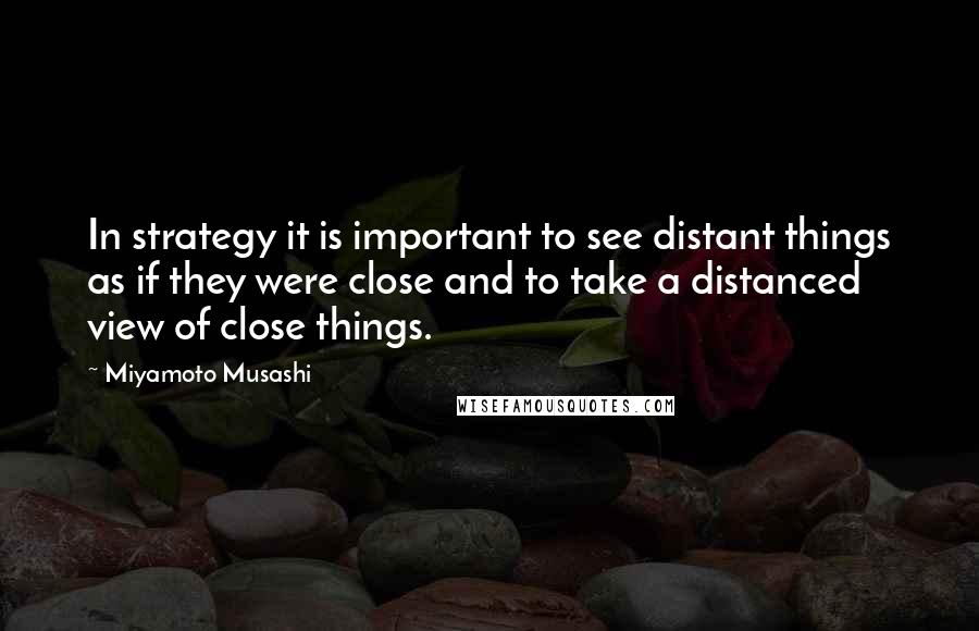 Miyamoto Musashi Quotes: In strategy it is important to see distant things as if they were close and to take a distanced view of close things.