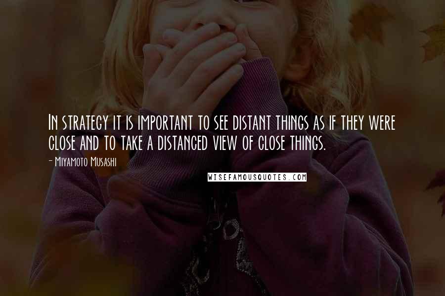 Miyamoto Musashi Quotes: In strategy it is important to see distant things as if they were close and to take a distanced view of close things.
