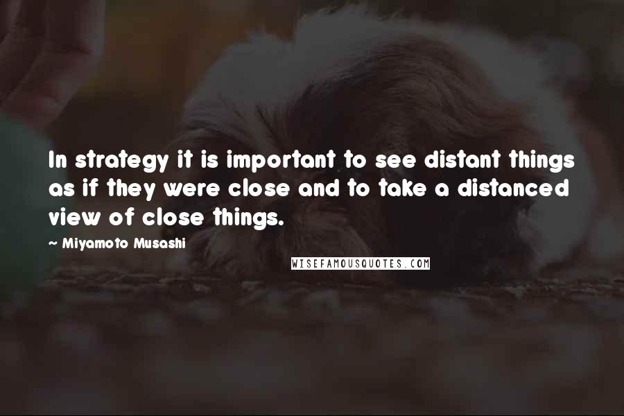 Miyamoto Musashi Quotes: In strategy it is important to see distant things as if they were close and to take a distanced view of close things.