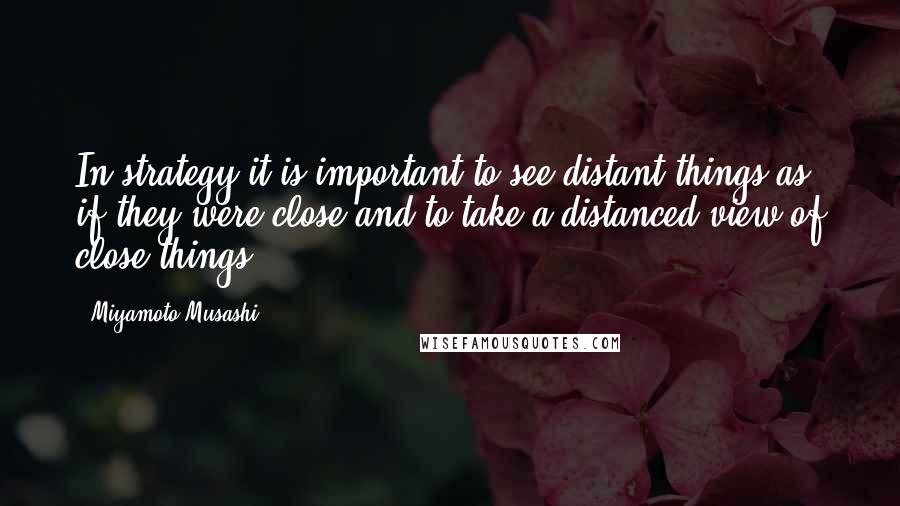Miyamoto Musashi Quotes: In strategy it is important to see distant things as if they were close and to take a distanced view of close things.