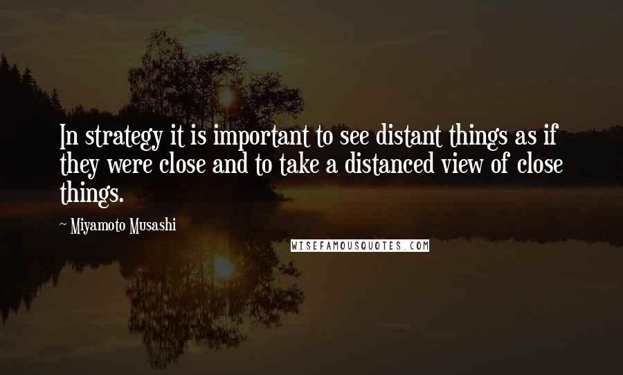 Miyamoto Musashi Quotes: In strategy it is important to see distant things as if they were close and to take a distanced view of close things.