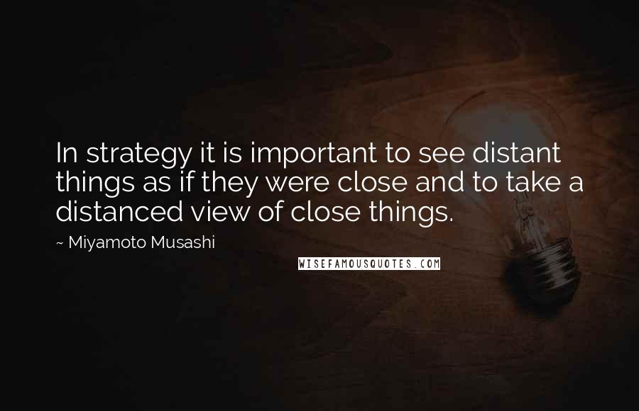 Miyamoto Musashi Quotes: In strategy it is important to see distant things as if they were close and to take a distanced view of close things.