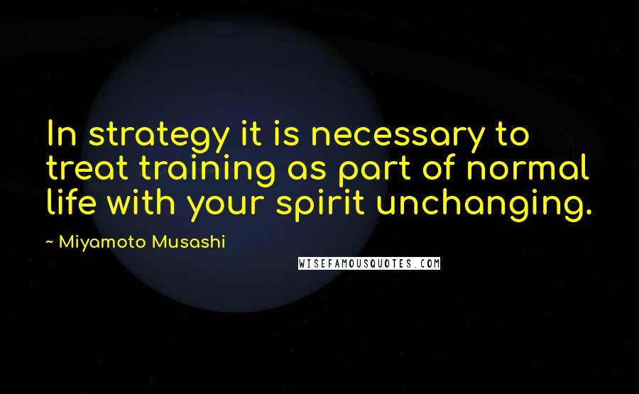 Miyamoto Musashi Quotes: In strategy it is necessary to treat training as part of normal life with your spirit unchanging.