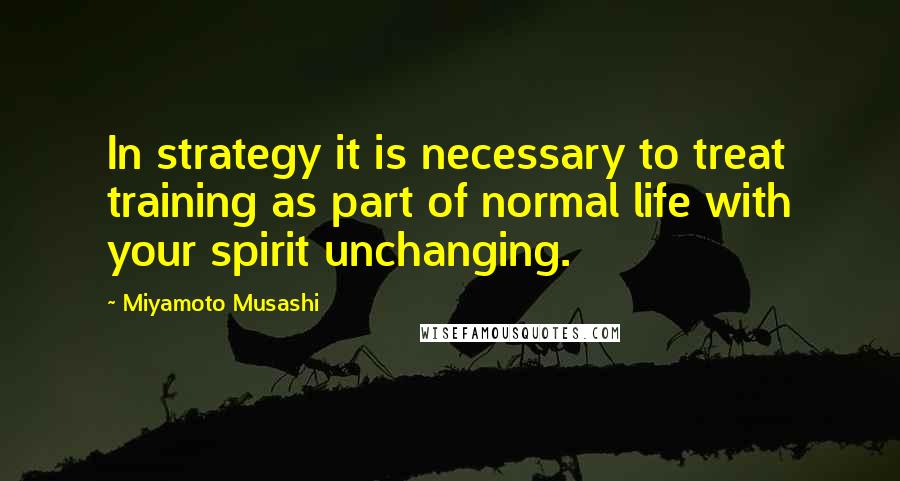 Miyamoto Musashi Quotes: In strategy it is necessary to treat training as part of normal life with your spirit unchanging.