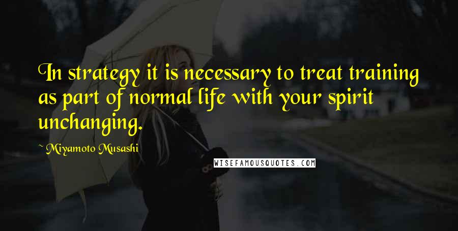 Miyamoto Musashi Quotes: In strategy it is necessary to treat training as part of normal life with your spirit unchanging.