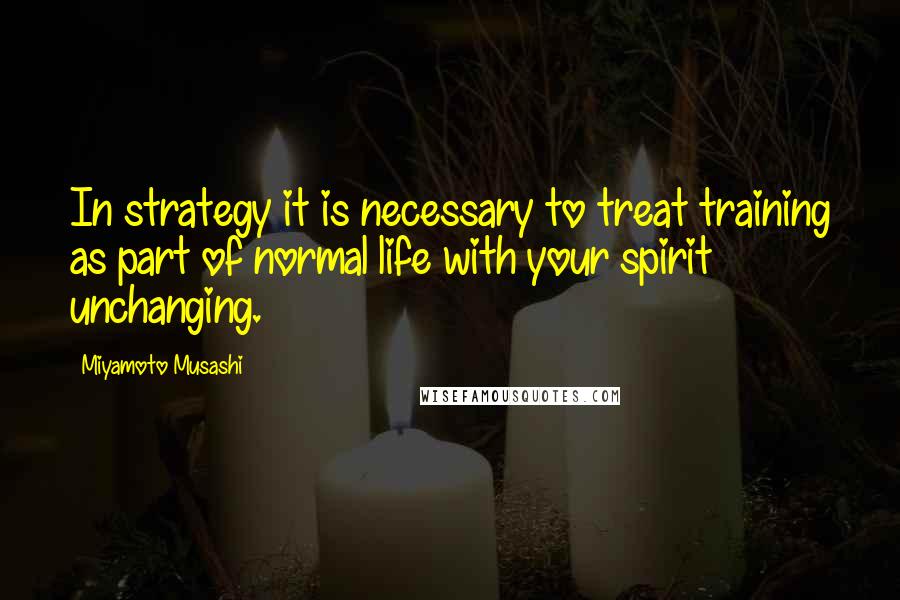 Miyamoto Musashi Quotes: In strategy it is necessary to treat training as part of normal life with your spirit unchanging.