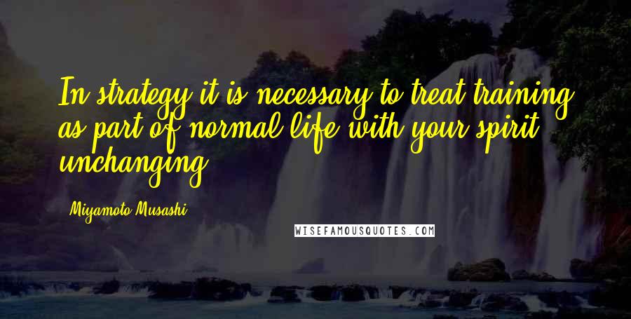 Miyamoto Musashi Quotes: In strategy it is necessary to treat training as part of normal life with your spirit unchanging.