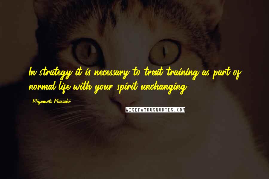 Miyamoto Musashi Quotes: In strategy it is necessary to treat training as part of normal life with your spirit unchanging.