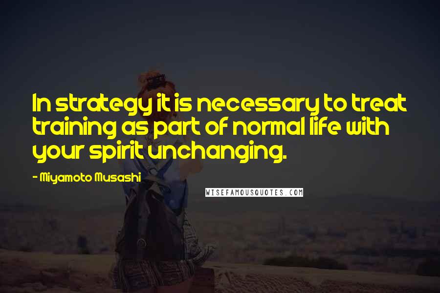 Miyamoto Musashi Quotes: In strategy it is necessary to treat training as part of normal life with your spirit unchanging.