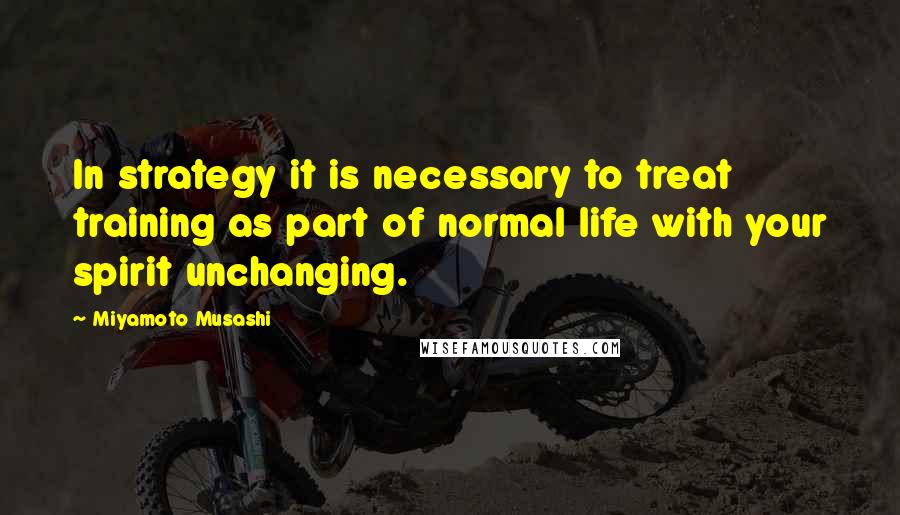 Miyamoto Musashi Quotes: In strategy it is necessary to treat training as part of normal life with your spirit unchanging.