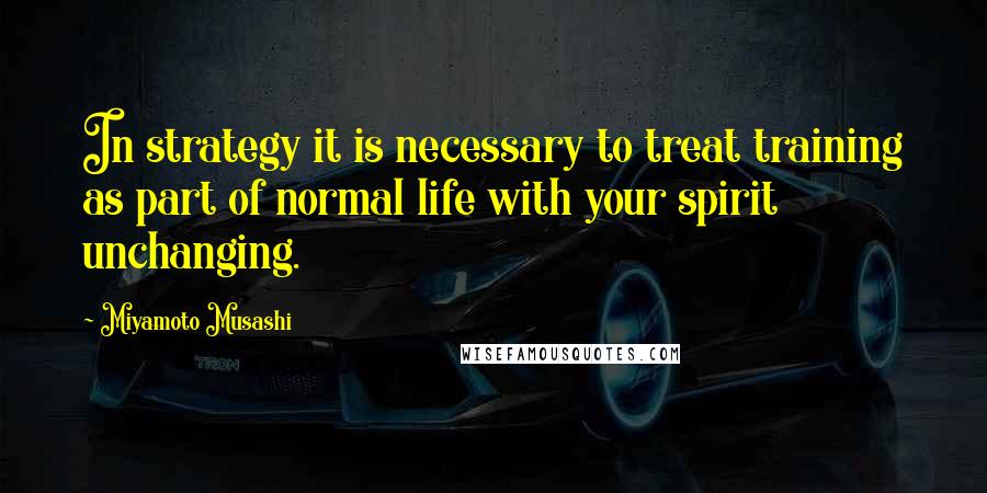 Miyamoto Musashi Quotes: In strategy it is necessary to treat training as part of normal life with your spirit unchanging.