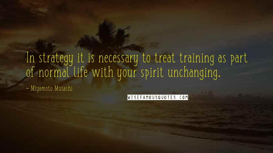 Miyamoto Musashi Quotes: In strategy it is necessary to treat training as part of normal life with your spirit unchanging.