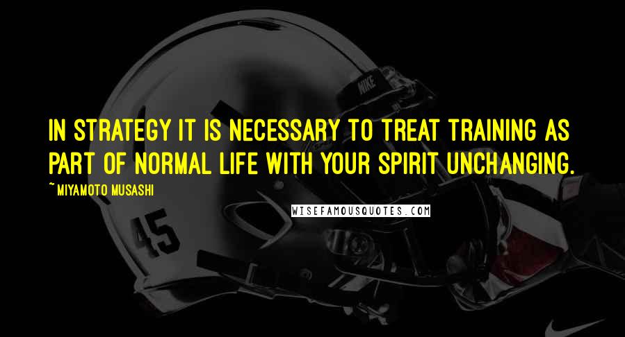 Miyamoto Musashi Quotes: In strategy it is necessary to treat training as part of normal life with your spirit unchanging.