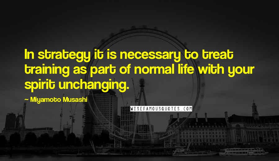 Miyamoto Musashi Quotes: In strategy it is necessary to treat training as part of normal life with your spirit unchanging.