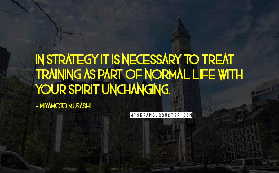 Miyamoto Musashi Quotes: In strategy it is necessary to treat training as part of normal life with your spirit unchanging.