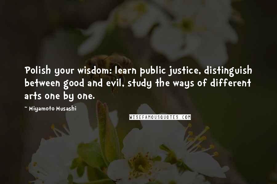 Miyamoto Musashi Quotes: Polish your wisdom: learn public justice, distinguish between good and evil, study the ways of different arts one by one.