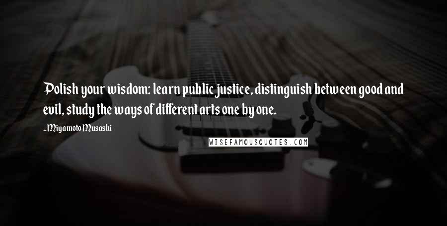 Miyamoto Musashi Quotes: Polish your wisdom: learn public justice, distinguish between good and evil, study the ways of different arts one by one.