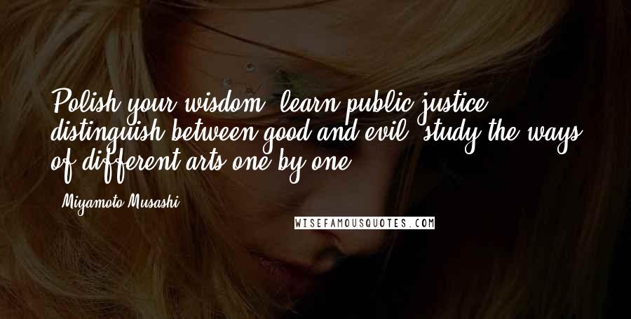 Miyamoto Musashi Quotes: Polish your wisdom: learn public justice, distinguish between good and evil, study the ways of different arts one by one.