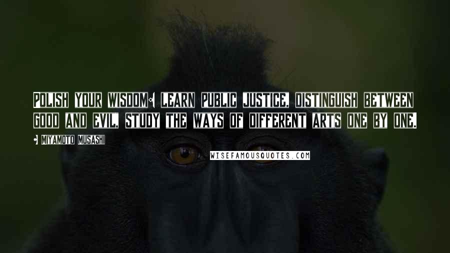 Miyamoto Musashi Quotes: Polish your wisdom: learn public justice, distinguish between good and evil, study the ways of different arts one by one.