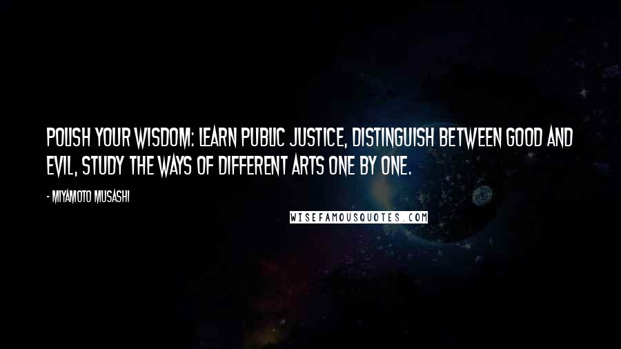Miyamoto Musashi Quotes: Polish your wisdom: learn public justice, distinguish between good and evil, study the ways of different arts one by one.